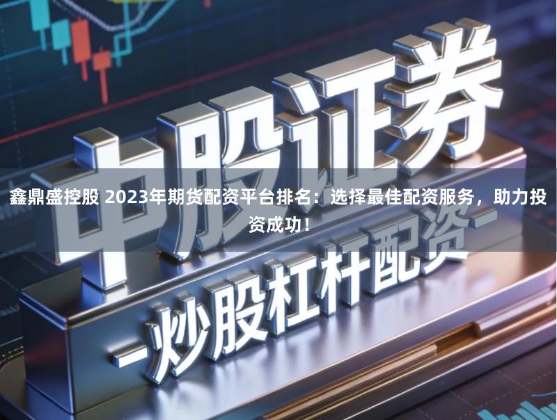 鑫鼎盛控股　 2023年期货配资平台排名：选择最佳配资服务，助力投资成功！