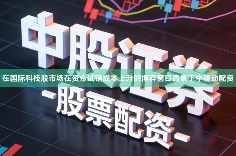 在国际科技股市场在资金试错成本上升的博弈窗口背景下中移动配资