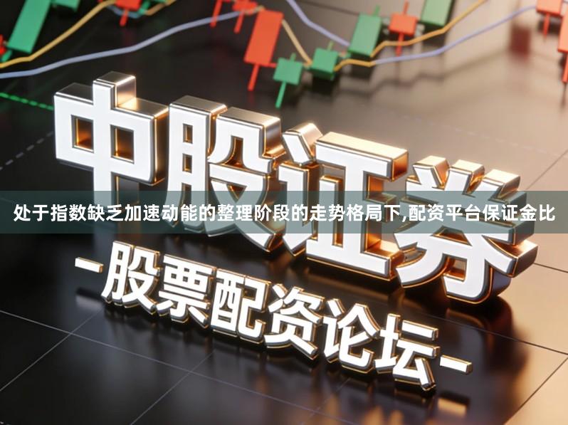 处于指数缺乏加速动能的整理阶段的走势格局下,配资平台保证金比