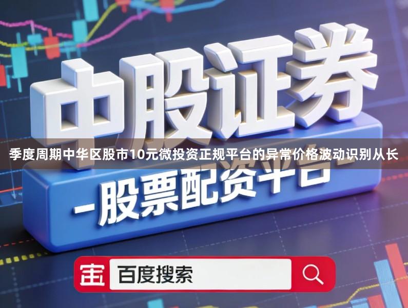季度周期中华区股市10元微投资正规平台的异常价格波动识别从长